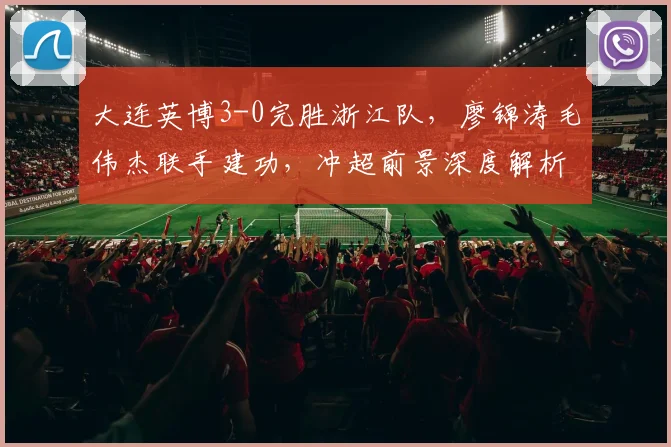 大连英博3-0完胜浙江队，廖锦涛毛伟杰联手建功，冲超前景深度解析