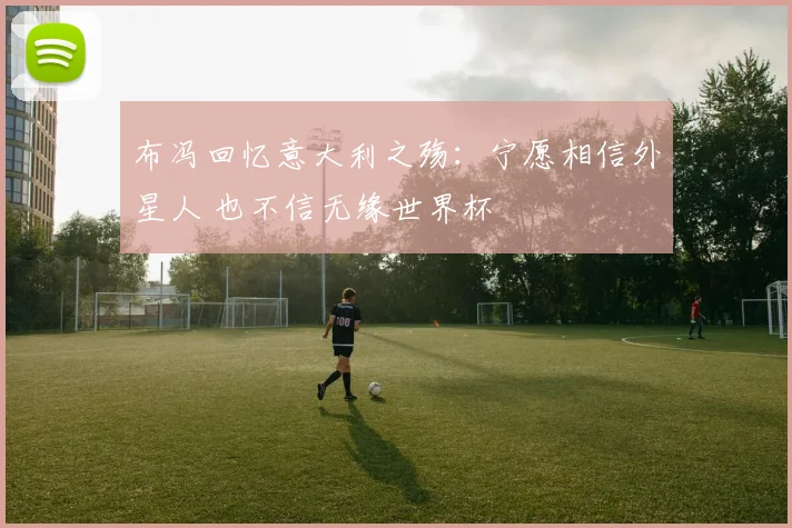 布冯回忆意大利之殇：宁愿相信外星人 也不信无缘世界杯