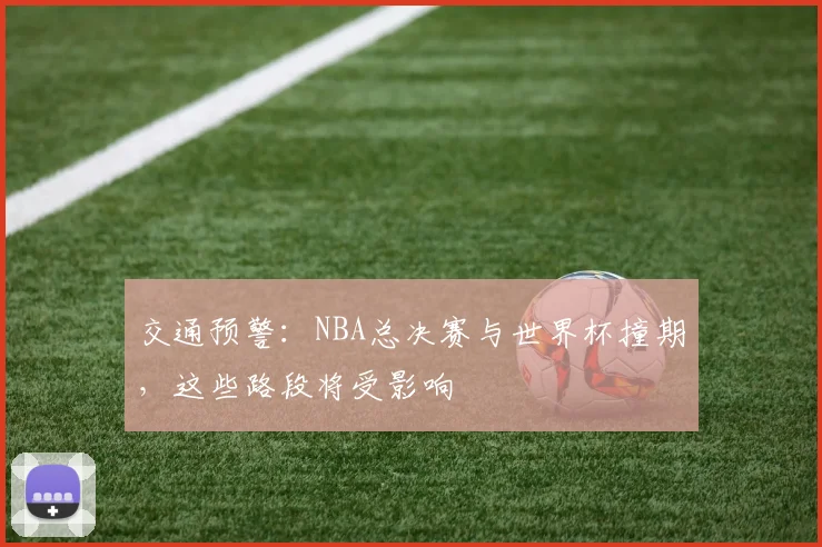 交通预警:NBA总决赛与世界杯撞期,这些路段将受影响