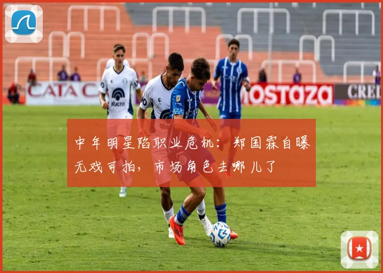 中年明星陷职业危机：郑国霖自曝无戏可拍，市场角色去哪儿了