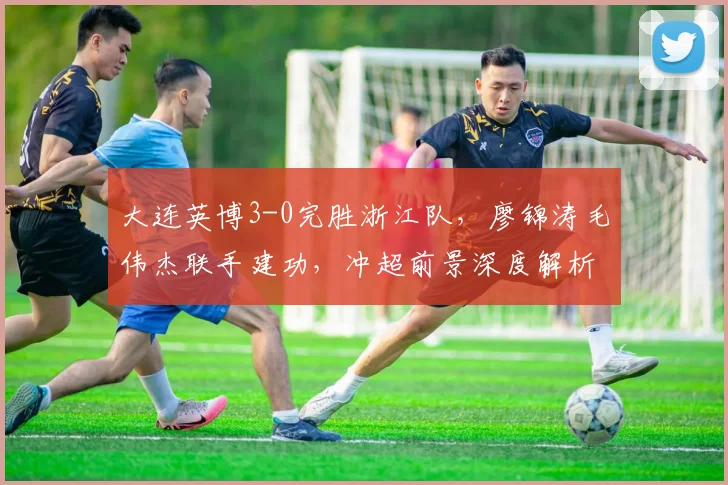 大连英博3-0完胜浙江队，廖锦涛毛伟杰联手建功，冲超前景深度解析