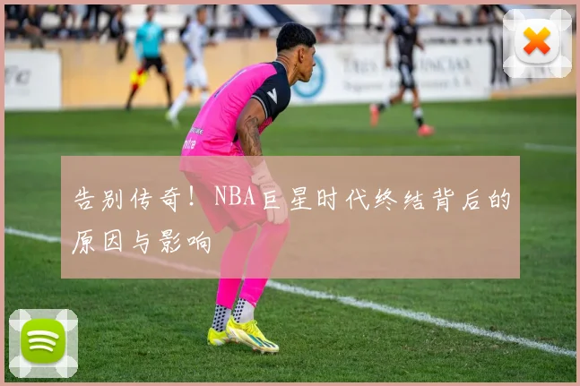 告别传奇！NBA巨星时代终结背后的原因与影响