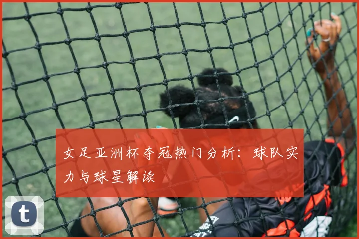 女足亚洲杯夺冠热门分析：球队实力与球星解读