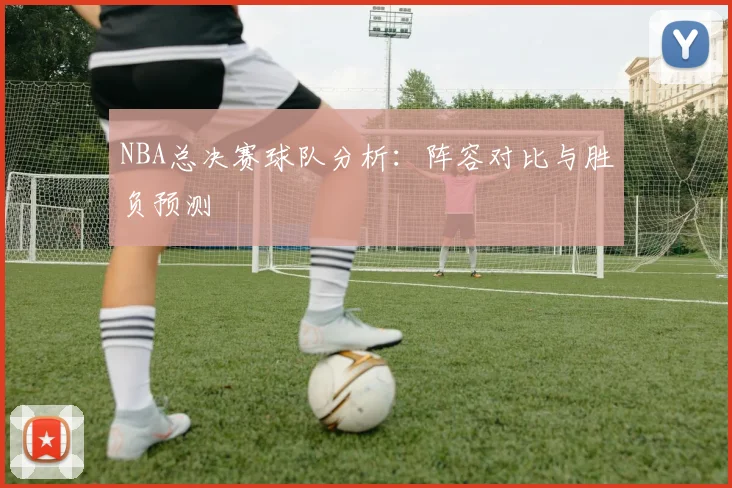 NBA总决赛球队分析：阵容对比与胜负预测