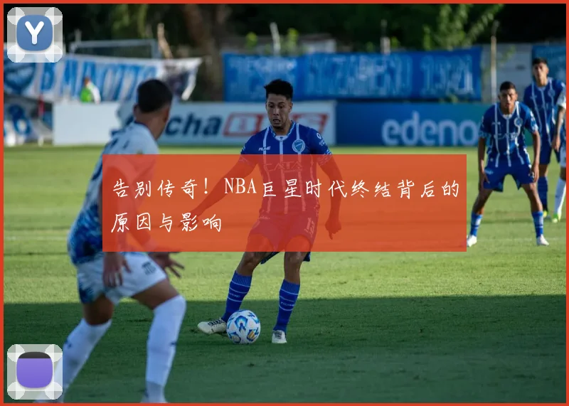 告别传奇！NBA巨星时代终结背后的原因与影响