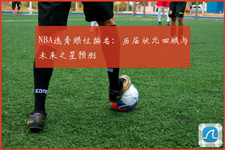 NBA选秀顺位排名：历届状元回顾与未来之星预测