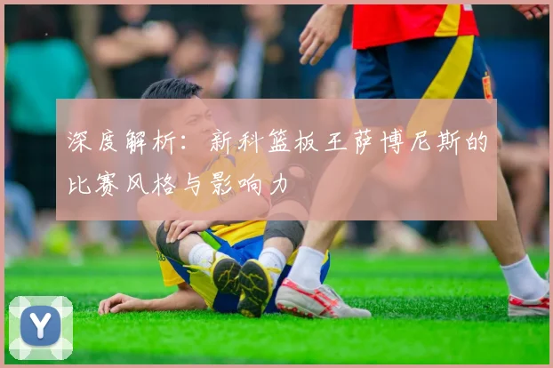深度解析：新科篮板王萨博尼斯的比赛风格与影响力