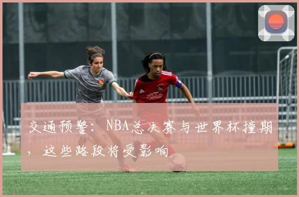 交通预警：NBA总决赛与世界杯撞期，这些路段将受影响