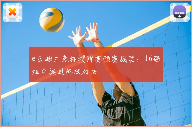 e乐趣三兔杯掼牌赛预赛战罢，16强组合挺进终极对决