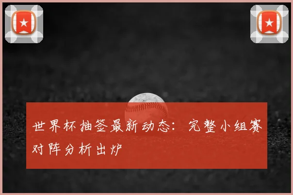 世界杯抽签最新动态：完整小组赛对阵分析出炉