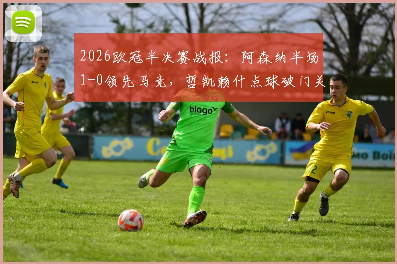 2026欧冠半决赛战报：阿森纳半场1-0领先马竞，哲凯赖什点球破门关键点解析与全场数据前瞻