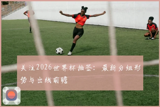 关注2026世界杯抽签：最新分组形势与出线前瞻